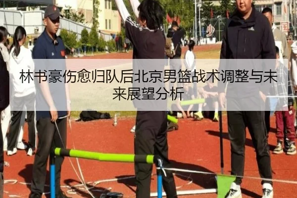 林书豪伤愈归队后北京男篮战术调整与未来展望分析